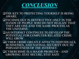 CONCLUSION
THE KEY TO PROTECTING YOURSELF IS BEING
AWARE.
TECHNOLOGY IS DESTRUCTIVE ONLY IN THE
HANDS OF PEOPLE WHO DO NOT REALIZE THAT
THEY ARE ONE AND THE SAME PROCESS AS
THE UNIVERSE.
AS INTERNET CONTINUES TO DEVELOP THE
POTENTIAL FOR COMPUTER RELATED CRIME
WILL GROW
CYBER CRIME GREATLE AFFECTS INDIVIDUALS,
BUSINESSES, AND NATINAL SECURITY DUE TO
PERVASIVENESS OF THE INTERNET.
CYBERCRIME IS A MAJOR PROBLEM – AND
GROWING .STAY SECURE, STAY SAFE
 