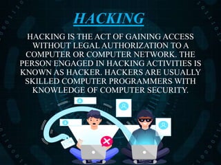 HACKING
HACKING IS THE ACT OF GAINING ACCESS
WITHOUT LEGAL AUTHORIZATION TO A
COMPUTER OR COMPUTER NETWORK. THE
PERSON ENGAGED IN HACKING ACTIVITIES IS
KNOWN AS HACKER. HACKERS ARE USUALLY
SKILLED COMPUTER PROGRAMMERS WITH
KNOWLEDGE OF COMPUTER SECURITY.
 