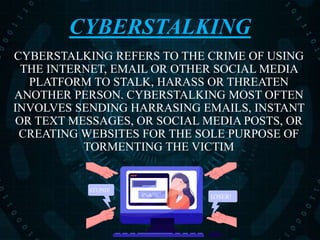 CYBERSTALKING
CYBERSTALKING REFERS TO THE CRIME OF USING
THE INTERNET, EMAIL OR OTHER SOCIAL MEDIA
PLATFORM TO STALK, HARASS OR THREATEN
ANOTHER PERSON. CYBERSTALKING MOST OFTEN
INVOLVES SENDING HARRASING EMAILS, INSTANT
OR TEXT MESSAGES, OR SOCIAL MEDIA POSTS, OR
CREATING WEBSITES FOR THE SOLE PURPOSE OF
TORMENTING THE VICTIM
$%&”@!$%&”@!$%&”@! LOSER!
STUPID!
 