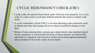 CYCLIC REDUNDANCY CHECK (CRC)
• Cyclic codes are special linear block codes with one extra property. In a cyclic
code, if a code word is cyclically shifted (rotated), the result is another code
word.

• A cyclic redundancy check (CRC) is an error-detecting code commonly used
in digital networks and storage devices to detect accidental changes to raw
data.

• Blocks of data entering these systems get a short check value attached, based
on the remainder of a polynomial division of their contents; on retrieval the
calculation is repeated, and corrective action can be taken against presumed
data corruption if the check values do not match.

 