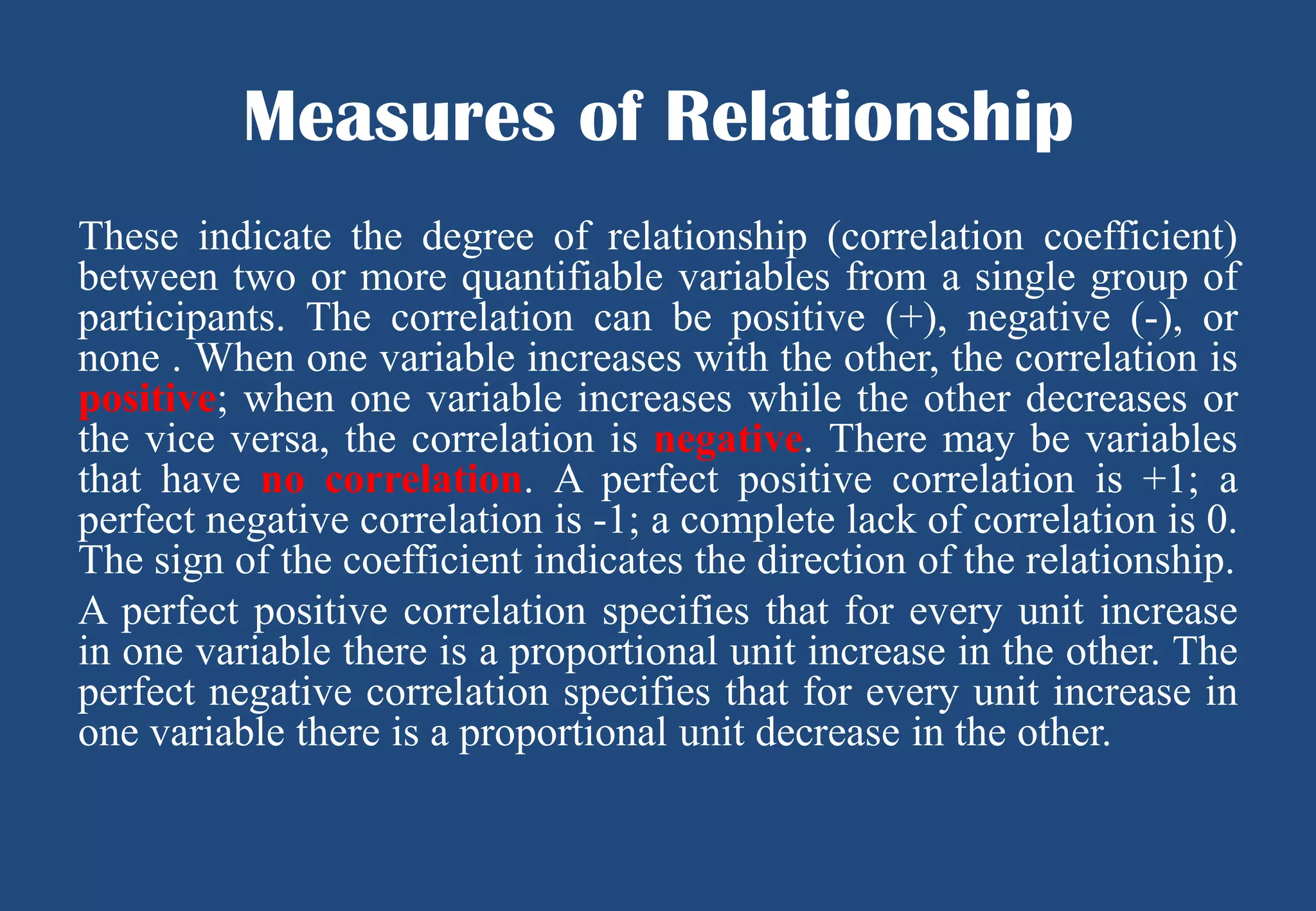 Measures of Relationship
These indicate the degree of relationship (correlation coefficient)
between two or more quantifiable variables from a single group of
participants. The correlation can be positive (+), negative (-), or
none . When one variable increases with the other, the correlation is
positive; when one variable increases while the other decreases or
the vice versa, the correlation is negative. There may be variables
that have no correlation. A perfect positive correlation is +1; a
perfect negative correlation is -1; a complete lack of correlation is 0.
The sign of the coefficient indicates the direction of the relationship.
A perfect positive correlation specifies that for every unit increase
in one variable there is a proportional unit increase in the other. The
perfect negative correlation specifies that for every unit increase in
one variable there is a proportional unit decrease in the other.

 
