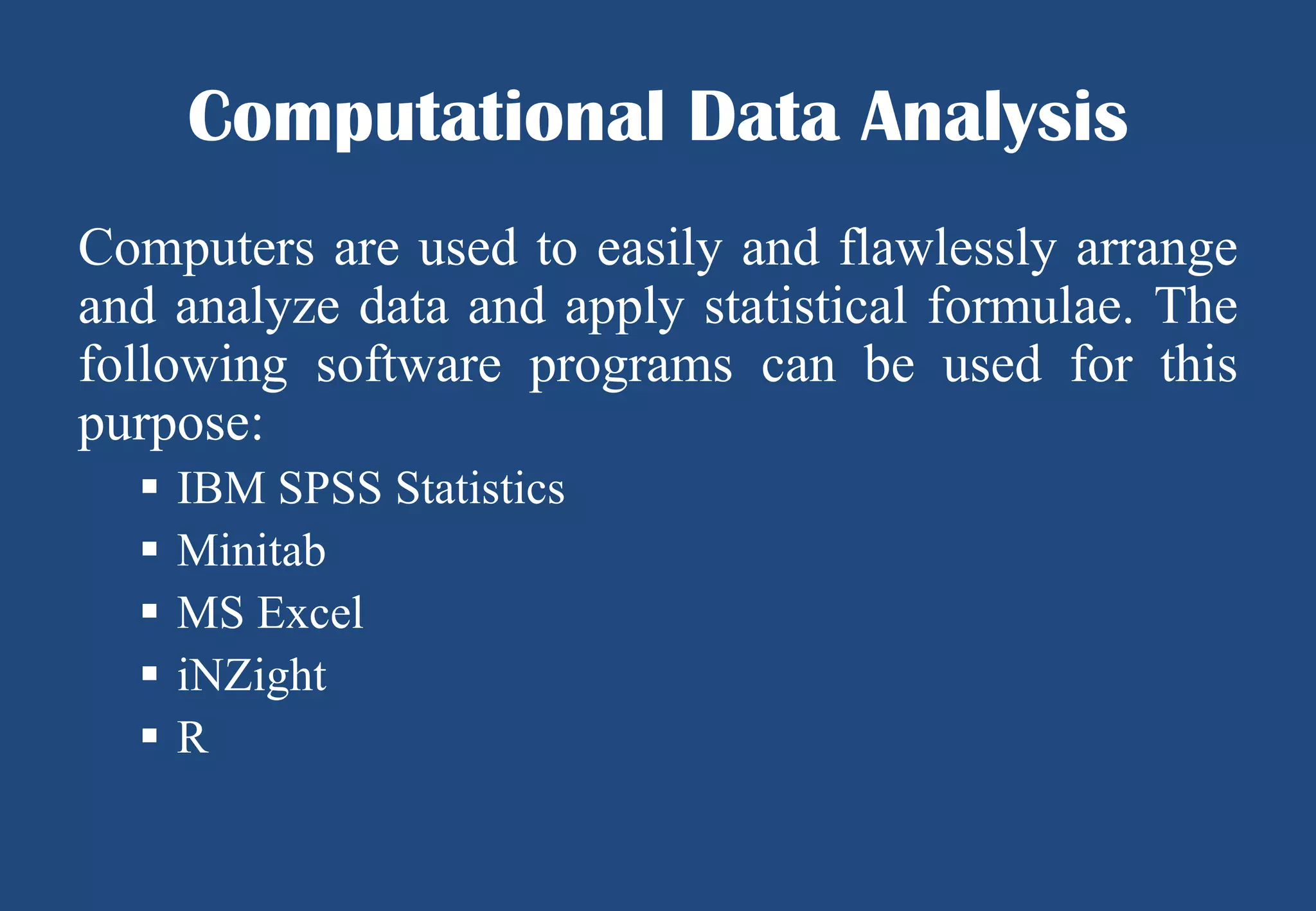 Computational Data Analysis
Computers are used to easily and flawlessly arrange
and analyze data and apply statistical formulae. The
following software programs can be used for this
purpose:






IBM SPSS Statistics
Minitab
MS Excel
iNZight
R

 