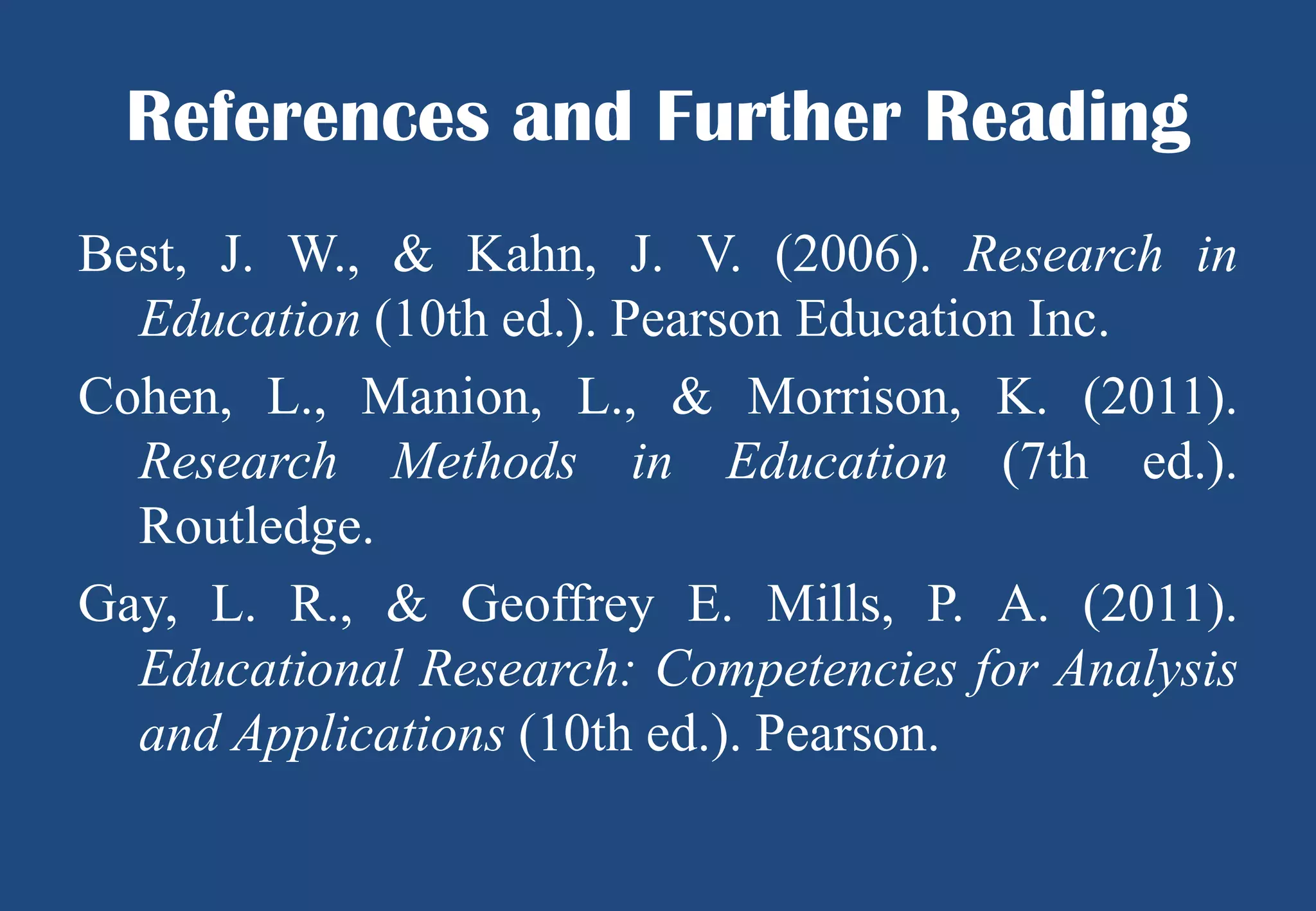 References and Further Reading
Best, J. W., & Kahn, J. V. (2006). Research in
Education (10th ed.). Pearson Education Inc.
Cohen, L., Manion, L., & Morrison, K. (2011).
Research Methods in Education (7th ed.).
Routledge.
Gay, L. R., & Geoffrey E. Mills, P. A. (2011).
Educational Research: Competencies for Analysis
and Applications (10th ed.). Pearson.

 