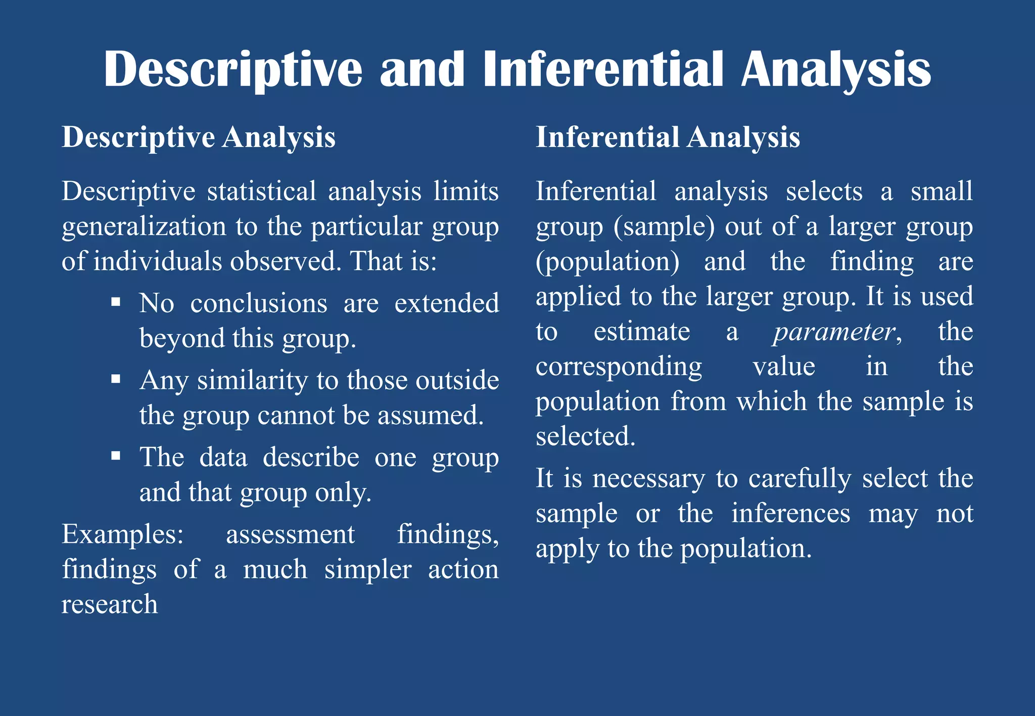 Descriptive and Inferential Analysis
Descriptive Analysis

Inferential Analysis

Descriptive statistical analysis limits
generalization to the particular group
of individuals observed. That is:
 No conclusions are extended
beyond this group.
 Any similarity to those outside
the group cannot be assumed.
 The data describe one group
and that group only.
Examples: assessment findings,
findings of a much simpler action
research

Inferential analysis selects a small
group (sample) out of a larger group
(population) and the finding are
applied to the larger group. It is used
to estimate a parameter, the
corresponding
value
in
the
population from which the sample is
selected.
It is necessary to carefully select the
sample or the inferences may not
apply to the population.

 
