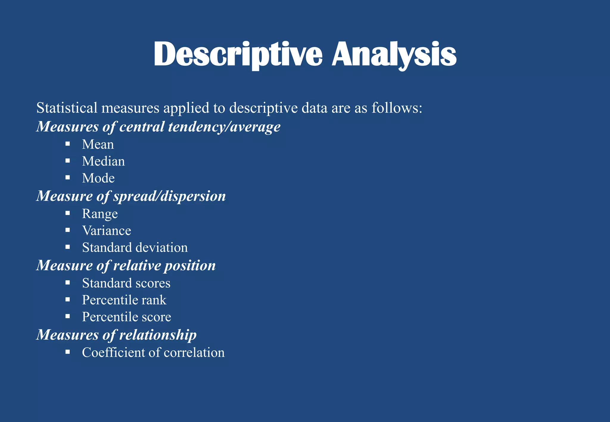 Descriptive Analysis
Statistical measures applied to descriptive data are as follows:
Measures of central tendency/average
 Mean
 Median
 Mode

Measure of spread/dispersion
 Range
 Variance
 Standard deviation

Measure of relative position
 Standard scores
 Percentile rank
 Percentile score

Measures of relationship
 Coefficient of correlation

 