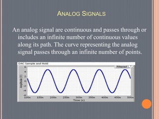 ANALOG SIGNALS
An analog signal are continuous and passes through or
includes an infinite number of continuous values
along its path. The curve representing the analog
signal passes through an infinite number of points.
 