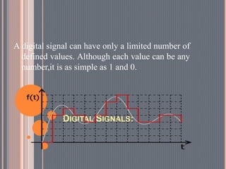 DIGITAL SIGNALS:
A digital signal can have only a limited number of
defined values. Although each value can be any
number,it is as simple as 1 and 0.
 