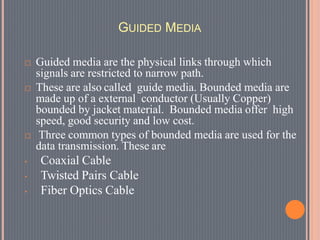 GUIDED MEDIA
 Guided media are the physical links through which
signals are restricted to narrow path.
 These are also called guide media. Bounded media are
made up of a external conductor (Usually Copper)
bounded by jacket material. Bounded media offer high
speed, good security and low cost.
 Three common types of bounded media are used for the
data transmission. These are
• Coaxial Cable
• Twisted Pairs Cable
• Fiber Optics Cable
 