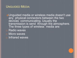 UNGUIDED MEDIA
Unguided media or wireless media doesn't use
any physical connectors between the two
devices communicating. Usually the
transmission is send through the atmosphere.
The three types of wireless media are:
 Radio waves
 Micro waves
 Infrared waves
 