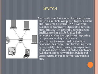 SWITCH
A network switch is a small hardware device
that joins multiple computers together within
one local area network (LAN). Network
switches appear nearly identical to network
hubs, but a switch generally contains more
intelligence than a hub. Unlike hubs,
network switches are capable of inspecting
data packets as they are received,
determining the source and destination
device of each packet, and forwarding them
appropriately. By delivering messages only
to the connected device intended, a network
switch conserves network bandwidth and
offers generally better performance than a
hub.
 