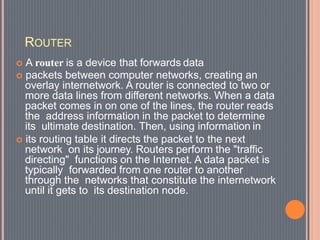 ROUTER
 A router is a device that forwards data
 packets between computer networks, creating an
overlay internetwork. A router is connected to two or
more data lines from different networks. When a data
packet comes in on one of the lines, the router reads
the address information in the packet to determine
its ultimate destination. Then, using information in
 its routing table it directs the packet to the next
network on its journey. Routers perform the "traffic
directing" functions on the Internet. A data packet is
typically forwarded from one router to another
through the networks that constitute the internetwork
until it gets to its destination node.
 