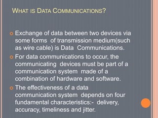 WHAT IS DATA COMMUNICATIONS?
 Exchange of data between two devices via
some forms of transmission medium(such
as wire cable) is Data Communications.
 For data communications to occur, the
communicating devices must be part of a
communication system made of a
combination of hardware and software.
 The effectiveness of a data
communication system depends on four
fundamental characteristics:- delivery,
accuracy, timeliness and jitter.
 