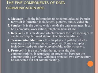 THE FIVE COMPONENTS OF DATA
COMMUNICATION ARE:
1. Message - It is the information to be communicated. Popular
forms of information include text, pictures, audio, video etc.
2. Sender - It is the device which sends the data messages. It can
be a computer, workstation, telephone handset etc.
3. Receiver - It is the device which receives the data messages. It
can be a computer, workstation, telephone handset etc.
4. Transmission Medium - It is the physical path by which a
message travels from sender to receiver. Some examples
include twisted-pair wire, coaxial cable, radio waves etc.
5. Protocol - It is a set of rules that governs the data
communications. It represents an agreement between the
communicating devices. Without a protocol, two devices may
be connected but not communicating.
 