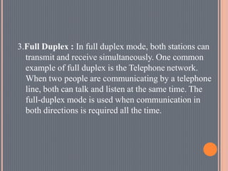 3.Full Duplex : In full duplex mode, both stations can
transmit and receive simultaneously. One common
example of full duplex is the Telephone network.
When two people are communicating by a telephone
line, both can talk and listen at the same time. The
full-duplex mode is used when communication in
both directions is required all the time.
 