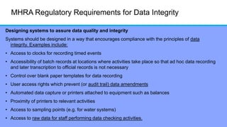MHRA Regulatory Requirements for Data Integrity
Designing systems to assure data quality and integrity
Systems should be designed in a way that encourages compliance with the principles of data
integrity. Examples include:
• Access to clocks for recording timed events
• Accessibility of batch records at locations where activities take place so that ad hoc data recording
and later transcription to official records is not necessary
• Control over blank paper templates for data recording
• User access rights which prevent (or audit trail) data amendments
• Automated data capture or printers attached to equipment such as balances
• Proximity of printers to relevant activities
• Access to sampling points (e.g. for water systems)
• Access to raw data for staff performing data checking activities.
 