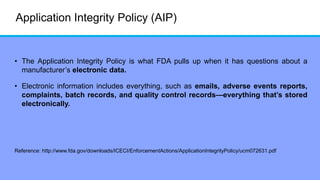 Application Integrity Policy (AIP)
• The Application Integrity Policy is what FDA pulls up when it has questions about a
manufacturer’s electronic data.
• Electronic information includes everything, such as emails, adverse events reports,
complaints, batch records, and quality control records—everything that’s stored
electronically.
Reference: http://www.fda.gov/downloads/ICECI/EnforcementActions/ApplicationIntegrityPolicy/ucm072631.pdf
 