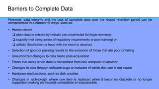 Barriers to Complete Data
However, data integrity and the lack of complete data over the record retention period can be
compromised in a number of ways, such as:
• Human errors
 when data is entered by mistake (an uncorrected fat finger moment),
 stupidity (not being aware of regulatory requirements or poor training) or
 willfully (falsification or fraud with the intent to deceive)
• Selection of good or passing results to the exclusion of those that are poor or failing
• Unauthorized changes to data made post-acquisition
• Errors that occur when data is transmitted from one computer to another
• Changes to data through software bugs or malware of which the user is not aware
• Hardware malfunctions, such as disk crashes
• Changes in technology, where one item is replaced when it becomes obsolete or no longer
supported, making old records unreadable or inaccessible.
 