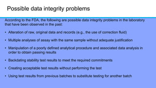Possible data integrity problems
According to the FDA, the following are possible data integrity problems in the laboratory
that have been observed in the past:
• Alteration of raw, original data and records (e.g., the use of correction fluid)
• Multiple analyses of assay with the same sample without adequate justification
• Manipulation of a poorly defined analytical procedure and associated data analysis in
order to obtain passing results
• Backdating stability test results to meet the required commitments
• Creating acceptable test results without performing the test
• Using test results from previous batches to substitute testing for another batch
 