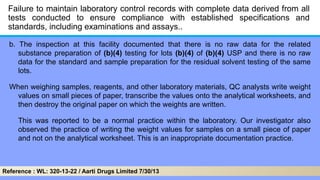 Failure to maintain laboratory control records with complete data derived from all
tests conducted to ensure compliance with established specifications and
standards, including examinations and assays..
b. The inspection at this facility documented that there is no raw data for the related
substance preparation of (b)(4) testing for lots (b)(4) of (b)(4) USP and there is no raw
data for the standard and sample preparation for the residual solvent testing of the same
lots.
When weighing samples, reagents, and other laboratory materials, QC analysts write weight
values on small pieces of paper, transcribe the values onto the analytical worksheets, and
then destroy the original paper on which the weights are written.
This was reported to be a normal practice within the laboratory. Our investigator also
observed the practice of writing the weight values for samples on a small piece of paper
and not on the analytical worksheet. This is an inappropriate documentation practice.
Reference : WL: 320-13-22 / Aarti Drugs Limited 7/30/13
 