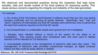 We observed and documented practices during the inspection that kept some
samples, data and results outside of the local systems for assessing quality. This
raises serious concerns regarding the integrity and reliability of the data generated.
For example,
a. Our review of the Chromeleon and Empower II software found that your firm was testing
samples unofficially, and not reporting all results obtained. Specifically, ―test,‖ ―trial‖ and
―demo‖ injections of intermediate and final API samples were performed, prior to performing
the tests that would be reported as the final QC results.
b. Out-of-specification or undesirable results were ignored and not investigated.
c. Samples were retested without a record of the reason for the retest or an
investigation. Only passing results were considered valid, and were used to release
batches of APIs intended for US distribution.
d. Unacceptable practices in the management of electronic data were also noted. The
management of electronic data permitted unauthorized changes, as digital computer
folders and files could be easily altered or deleted.
Reference : WL: 320-13-20 / Fresenius Kabi Oncology Ltd 7/1/13
 