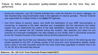 Failure to follow and document quality-related activities at the time they are
performed.
• During this inspection, your QC Chemist admitted that, under the direction of a senior colleague, he
had recorded false visual examination data in the logbooks for reserve samples. This QC Chemist
was responsible for multiple entries in the (b)(4) API logbooks.
• Your firm’s failure to prevent, detect, and rectify the falsification of your GMP documentation is
concerning. In response to this letter, describe your investigation into this misconduct and clearly
explain how you determined the extent of the data falsification. Describe the role of the senior
colleague who advised the QC Chemist during this incident. Also describe your plans for and
outcome of a thorough investigation into data integrity at your facility, both in documents produced
by the QC Chemist involved in this incident and by all other personnel at your site.
• Our inspection also found that your laboratory failed to take note of a trend in the total impurity test
results reported for this API. A striking number of the long term room temperature stability results
show a drop in the total impurities result (for the most recent test) regardless of whether that is the
12, 24, 36, 40 or 48 month test interval.
Reference : WL: 320-13-23 / Posh Chemicals Private Limited 8/2/13
 