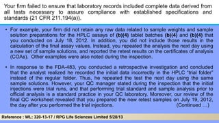 Your firm failed to ensure that laboratory records included complete data derived from
all tests necessary to assure compliance with established specifications and
standards (21 CFR 211.194(a)).
• For example, your firm did not retain any raw data related to sample weights and sample
solution preparations for the HPLC assays of (b)(4) tablet batches (b)(4) and (b)(4) that
you conducted on July 18, 2012. In addition, you did not include those results in the
calculation of the final assay values. Instead, you repeated the analysis the next day using
a new set of sample solutions, and reported the retest results on the certificates of analysis
(COAs). Other examples were also noted during the inspection.
• In response to the FDA-483, you conducted a retrospective investigation and concluded
that the analyst realized he recorded the initial data incorrectly in the HPLC ―trial folder‖
instead of the regular folder. Thus, he repeated the test the next day using the same
sample solutions. However, your QC manager stated during the inspection that the initial
injections were trial runs, and that performing trial standard and sample analysis prior to
official analysis is a standard practice in your QC laboratory. Moreover, our review of the
final QC worksheet revealed that you prepared the new retest samples on July 19, 2012,
the day after you performed the trial injections. (Continued …)
Reference : WL: 320-13-17 / RPG Life Sciences Limited 5/28/13
 