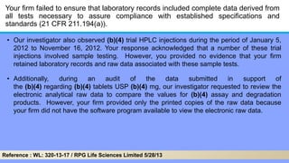 Your firm failed to ensure that laboratory records included complete data derived from
all tests necessary to assure compliance with established specifications and
standards (21 CFR 211.194(a)).
• Our investigator also observed (b)(4) trial HPLC injections during the period of January 5,
2012 to November 16, 2012. Your response acknowledged that a number of these trial
injections involved sample testing. However, you provided no evidence that your firm
retained laboratory records and raw data associated with these sample tests.
• Additionally, during an audit of the data submitted in support of
the (b)(4) regarding (b)(4) tablets USP (b)(4) mg, our investigator requested to review the
electronic analytical raw data to compare the values for (b)(4) assay and degradation
products. However, your firm provided only the printed copies of the raw data because
your firm did not have the software program available to view the electronic raw data.
Reference : WL: 320-13-17 / RPG Life Sciences Limited 5/28/13
 