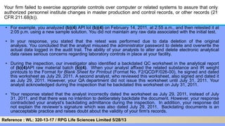 Your firm failed to exercise appropriate controls over computer or related systems to assure that only
authorized personnel institute changes in master production and control records, or other records (21
CFR 211.68(b)).
• For example, you analyzed (b)(4) API lot (b)(4) on February 14, 2011, at 2:55 a.m., and then retested it at
2:05 p.m. using a new sample solution. You did not maintain any raw data associated with the initial test.
• In your response, you stated that the retest was performed due to data deletion of the original
analysis. You concluded that the analyst misused the administrator password to delete and overwrite the
actual data logged in the audit trail. The ability of your analysts to alter and delete electronic analytical
data raises serious concerns regarding laboratory controls in place at your facility.
• During the inspection, our investigator also identified a backdated QC worksheet in the analytical report
of (b)(4)API raw material batch (b)(4). When your analyst affixed the related substance and IR weight
printouts to the Format for Blank Sheet for Printout (Format No. F2/QCD/F/026-00), he signed and dated
this worksheet as July 29, 2011. A second analyst, who reviewed this worksheet, also signed and dated it
as July 29, 2011. However, your QA department did not issue this worksheet until July 31, 2011. Your
analyst acknowledged during the inspection that he backdated this worksheet on July 31, 2011.
• Your response stated that the analyst incorrectly dated the worksheet as July 29, 2011, instead of July
31, 2011, and that there was no intention to deliberately backdate the document. However, your response
contradicted your analyst’s backdating admittance during the inspection. In addition, your response did
not explain the reviewer’s signature which was also dated July 29, 2011. Backdating documents is an
unacceptable practice and raises doubt about the validity of your firm's records.
Reference : WL: 320-13-17 / RPG Life Sciences Limited 5/28/13
 