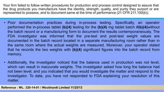 Your firm failed to follow written procedures for production and process control designed to assure that
the drug products you manufacture have the identity, strength, quality, and purity they purport or are
represented to possess, and to document same at the time of performance (21 CFR 211.100(b)).
• Poor documentation practices during in-process testing. Specifically, an operator
performed the in-process tablet (b)(4) testing for the (b)(4) mg tablet batch #(b)(4)without
the batch record or a manufacturing form to document the results contemporaneously. The
FDA investigator was informed that the pre-test and post-test weight values are
documented in the batch record located in a separate manufacturing room rather than in
the same room where the actual weights are measured. Moreover, your operator stated
that he records the two weights with (b)(4) significant figures into the batch record from
memory.
• Additionally, the investigator noticed that the balance used in production was not level,
which can result in inaccurate weights. The investigator asked how long the balance had
not been level, and you indicated that you would investigate the matter and respond to the
investigator. To date, you have not responded to FDA explaining your resolution of this
matter.
Reference : WL: 320-14-01 / Wockhardt Limited 11/25/13
 