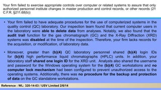 Your firm failed to exercise appropriate controls over computer or related systems to assure that only
authorized personnel institute changes in master production and control records, or other records (21
C.F.R. §211.68(b))
• Your firm failed to have adequate procedures for the use of computerized systems in the
quality control (QC) laboratory. Our inspection team found that current computer users in
the laboratory were able to delete data from analyses. Notably, we also found that the
audit trail function for the gas chromatograph (GC) and the X-Ray Diffraction (XRD)
systems was disabled at the time of the inspection. Therefore, your firm lacks records for
the acquisition, or modification, of laboratory data.
• Moreover, greater than (b)(4) QC laboratory personnel shared (b)(4) login IDs
for (b)(4) high performance liquid chromatographs (HPLC) units. In addition, your
laboratory staff shared one login ID for the XRD unit. Analysts also shared the username
and password for the Windows operating system for the (b)(4) GC workstations and no
computer lock mechanism had been configured to prevent unauthorized access to the
operating systems. Additionally, there was no procedure for the backup and protection
of data on the GC standalone workstations.
Reference : WL: 320-14-03 / USV Limited 2/6/14
 