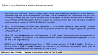 Failure to record activities at the time they are performed.
• Specifically, your staff used ―finished product reports review data‖ worksheets to document critical laboratory
information days after the actual testing was performed. The worksheets reported observations from your firm’s
secondary reviewer, and next to each of these listed observations the analyst marked them as corrected. A
review of these worksheets revealed that your analysts did not always record data in the laboratory records in a
contemporaneous manner as noted in the following examples:
• (b)(4) USP batch #(b)(4) worksheet dated September 18, 2013, reports ―sample wt. taken wrongly." However,
the correction to the stability data sheet for this lot gives the appearance that sample weighing was performed
on August 10, 2013.
• (b)(4) USP batch #(b)(4) worksheet dated September 19, 2013, reports ―all tests completed but appearance not
reported.‖ However, the correction to the test record indicates the test was performed on September 15, 2013,
the date of the original testing.
• (b)(4)% batch #(b)(4) worksheet dated June 11, 2013, reports ―resolution b/t (b)(4) & (b)(4) in ID std not in
working std & it is (b)(4) not (b)(4).‖ However, the correction to the stability test data sheet for this lot gives the
appearance that the resolution was performed on June 9, 2013
Reference : WL: 320-14-11 / Apotex Pharmachem India Pvt Ltd. 6/16/14
 