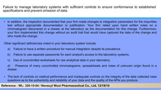 Failure to manage laboratory systems with sufficient controls to ensure conformance to established
specifications and prevent omission of data.
• In addition, the inspection documented that your firm made changes to integration parameters for the impurities
test without appropriate documentation or justification. Your firm relied upon hand written notes on a
chromatogram discovered in a drawer at the laboratory as the documentation for this change. Furthermore,
your firm implemented this change without an audit trail that would have captured the date of the change and
who made the change.
Other significant deficiencies noted in your laboratory system include:
a) Failure to have a written procedure for manual integration despite its prevalence.
b) Failure to use separate passwords for each analyst’s access to the laboratory systems.
c) Use of uncontrolled worksheets for raw analytical data in your laboratory.
d) Presence of many uncontrolled chromatograms, spreadsheets and notes of unknown origin found in a
drawer.
• The lack of controls on method performance and inadequate controls on the integrity of the data collected raise
questions as to the authenticity and reliability of your data and the quality of the APIs you produce.
Reference : WL: 320-15-04 / Novacyl Wuxi Pharmaceutical Co., Ltd. 12/19/14
 