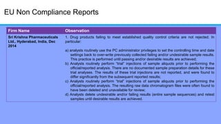 EU Non Compliance Reports
Firm Name Observation
Sri Krishna Pharmaceuticals
Ltd., Hyderabad, India, Dec
2014
1. Drug products failing to meet established quality control criteria are not rejected. In
particular:
a) analysts routinely use the PC administrator privileges to set the controlling time and date
settings back to over-write previously collected failing and/or undesirable sample results.
This practice is performed until passing and/or desirable results are achieved;
b) Analysts routinely perform ―trial‖ injections of sample aliquots prior to performing the
official/reported analysis. There are no documented sample preparation details for these
trial analyses. The results of these trial injections are not reported, and were found to
differ significantly from the subsequent reported results;
c) Analysts routinely perform ―trial‖ injections of sample aliquots prior to performing the
official/reported analysis. The resulting raw data chromatogram files were often found to
have been deleted and unavailable for review;
d) Analysts delete undesirable and/or failing results (entire sample sequences) and retest
samples until desirable results are achieved.
 