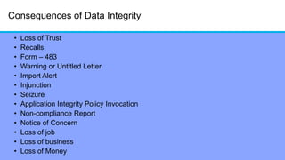 Consequences of Data Integrity
• Loss of Trust
• Recalls
• Form – 483
• Warning or Untitled Letter
• Import Alert
• Injunction
• Seizure
• Application Integrity Policy Invocation
• Non-compliance Report
• Notice of Concern
• Loss of job
• Loss of business
• Loss of Money
 