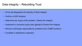 Data Integrity – Rebuilding Trust
• Know the Regulations & Intensity of Data integrity
• Perform a GAP Analysis
• Determine the scope of the problem / Detect the integrity
• Implement a corrective action plan (global) & Prevent the Integrity
• Remove individuals responsible for problems from CGMP positions
• Complete a satisfactory inspection
 