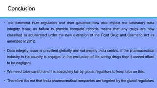 Conclusion
• The extended FDA regulation and draft guidance now also impact the laboratory data
integrity issue, as failure to provide complete records means that any drugs are now
classified as adulterated under the new extension of the Food Drug and Cosmetic Act as
amended in 2012.
• Data integrity issue is prevalent globally and not merely India centric. If the pharmaceutical
industry in the country is engaged in the production of life-saving drugs then it cannot afford
to be negligent.
• We need to be careful and it is absolutely fair by global regulators to keep tabs on this.
• Therefore it is not that India pharmaceutical companies are targeted by the global regulators
 