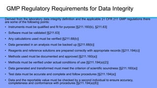 GMP Regulatory Requirements for Data Integrity
Derived from the laboratory data integrity definition and the applicable 21 CFR 211 GMP regulations there
are some of the following points:
• Instruments must be qualified and fit for purpose [§211.160(b), §211.63]
• Software must be validated [§211.63]
• Any calculations used must be verified [§211.68(b)]
• Data generated in an analysis must be backed up [§211.68(b)]
• Reagents and reference solutions are prepared correctly with appropriate records [§211.194(c)]
• Methods used must be documented and approved [§211.160(a)]
• Methods must be verified under actual conditions of use [§211.194(a)(2)]
• Data generated and transformed must meet the criterion of scientific soundness [§211.160(a)]
• Test data must be accurate and complete and follow procedures [§211.194(a)]
• Data and the reportable value must be checked by a second individual to ensure accuracy,
completeness and conformance with procedures [§211.194(a)(8)]
 