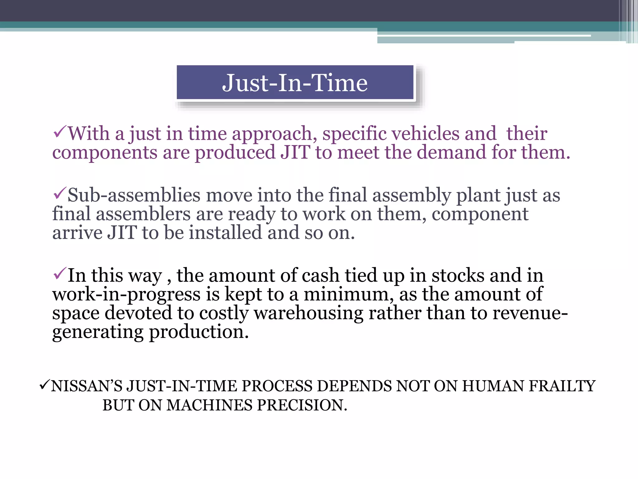 With a just in time approach, specific vehicles and their
components are produced JIT to meet the demand for them.
Sub-assemblies move into the final assembly plant just as
final assemblers are ready to work on them, component
arrive JIT to be installed and so on.
In this way , the amount of cash tied up in stocks and in
work-in-progress is kept to a minimum, as the amount of
space devoted to costly warehousing rather than to revenue-
generating production.
Just-In-Time
NISSAN’S JUST-IN-TIME PROCESS DEPENDS NOT ON HUMAN FRAILTY
BUT ON MACHINES PRECISION.
 