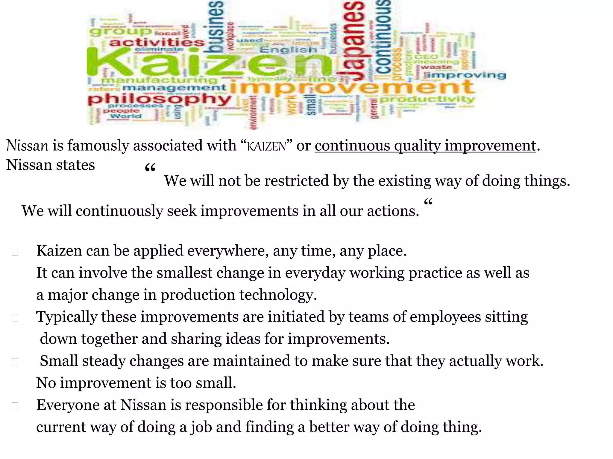 Nissan is famously associated with “KAIZEN” or continuous quality improvement.
Nissan states
“ We will not be restricted by the existing way of doing things.
We will continuously seek improvements in all our actions. “
Kaizen can be applied everywhere, any time, any place.
It can involve the smallest change in everyday working practice as well as
a major change in production technology.
Typically these improvements are initiated by teams of employees sitting
down together and sharing ideas for improvements.
Small steady changes are maintained to make sure that they actually work.
No improvement is too small.
Everyone at Nissan is responsible for thinking about the
current way of doing a job and finding a better way of doing thing.
 