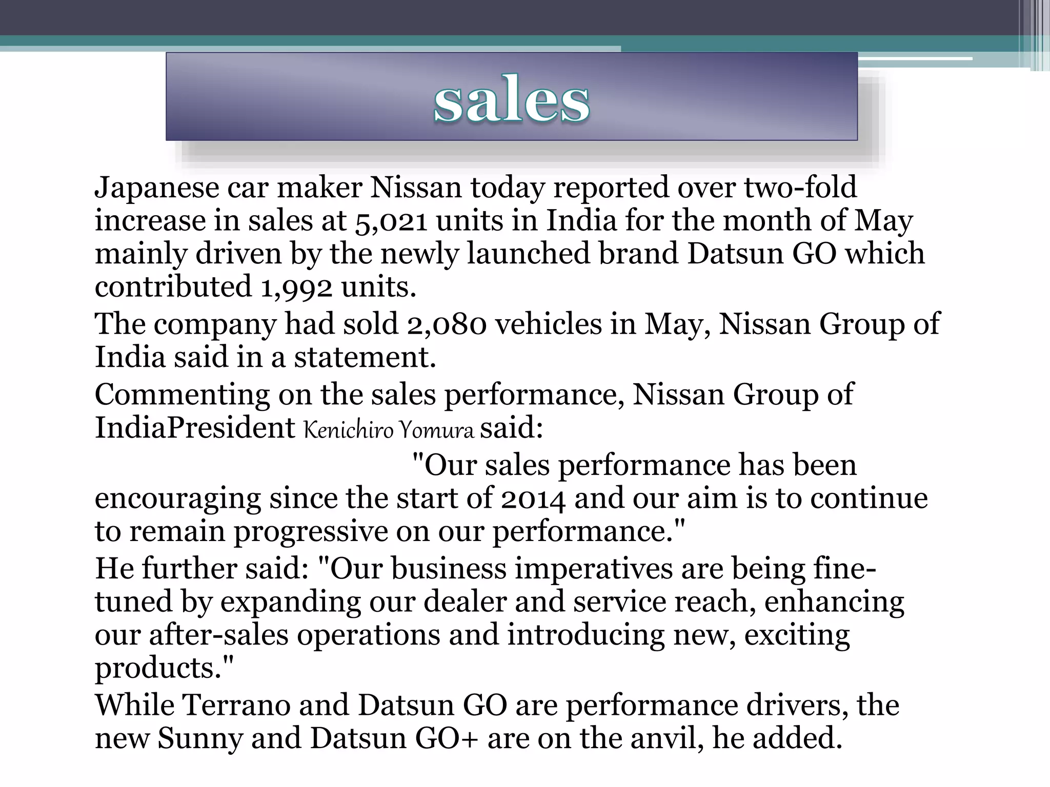 Japanese car maker Nissan today reported over two-fold
increase in sales at 5,021 units in India for the month of May
mainly driven by the newly launched brand Datsun GO which
contributed 1,992 units.
The company had sold 2,080 vehicles in May, Nissan Group of
India said in a statement.
Commenting on the sales performance, Nissan Group of
IndiaPresident Kenichiro Yomura said:
"Our sales performance has been
encouraging since the start of 2014 and our aim is to continue
to remain progressive on our performance."
He further said: "Our business imperatives are being fine-
tuned by expanding our dealer and service reach, enhancing
our after-sales operations and introducing new, exciting
products."
While Terrano and Datsun GO are performance drivers, the
new Sunny and Datsun GO+ are on the anvil, he added.
 