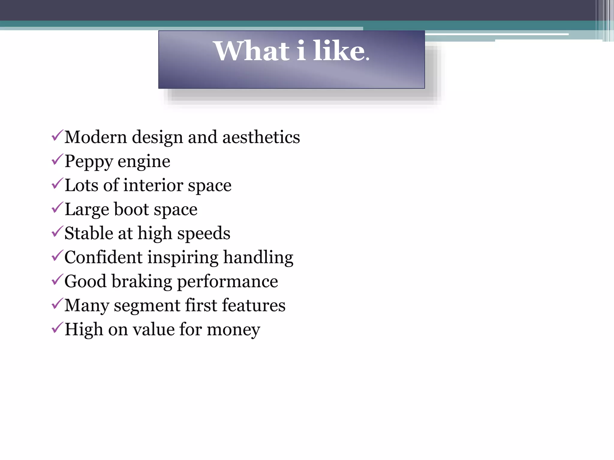 Modern design and aesthetics
Peppy engine
Lots of interior space
Large boot space
Stable at high speeds
Confident inspiring handling
Good braking performance
Many segment first features
High on value for money
What i like.
 