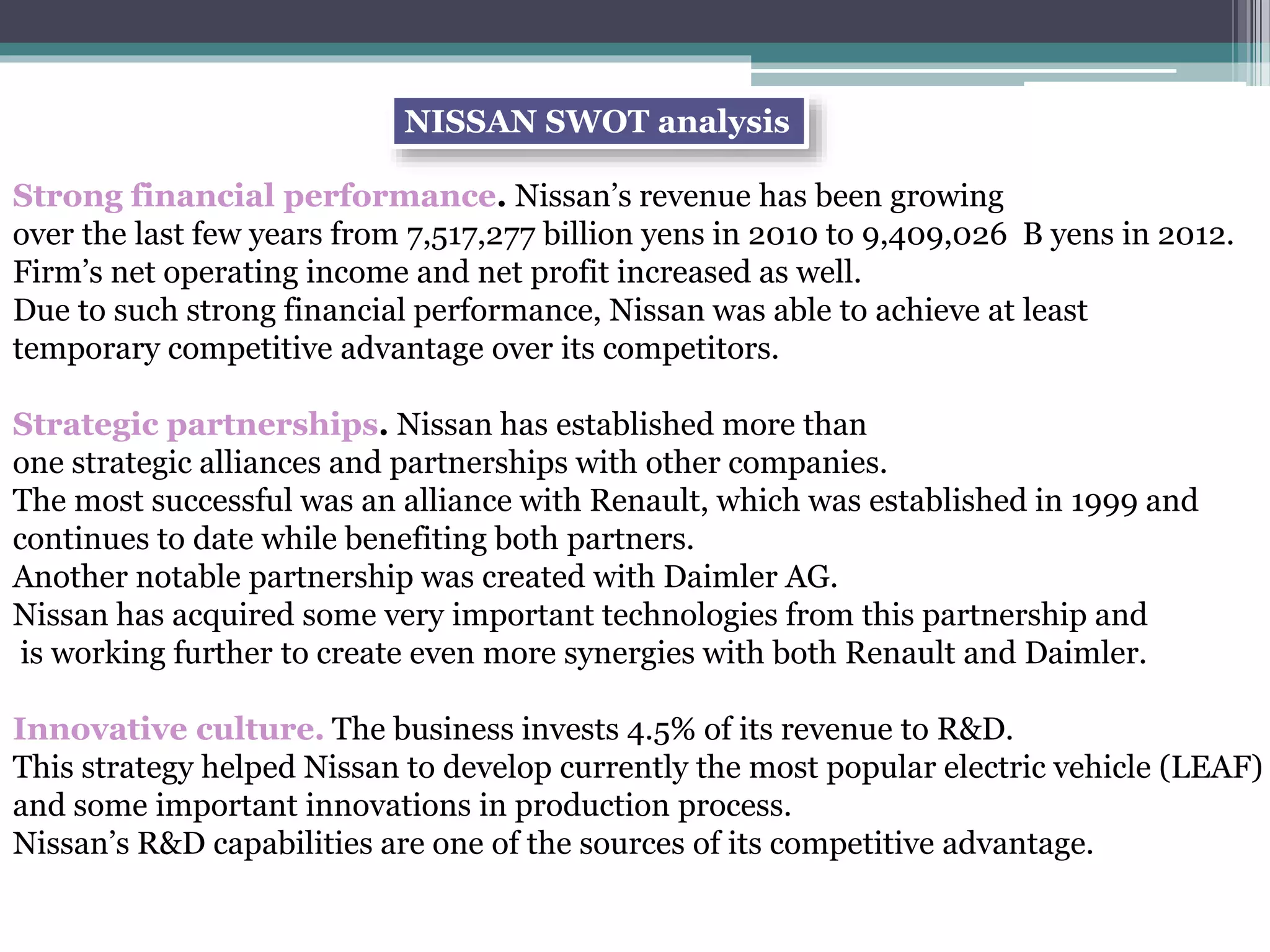 Strong financial performance. Nissan’s revenue has been growing
over the last few years from 7,517,277 billion yens in 2010 to 9,409,026 B yens in 2012.
Firm’s net operating income and net profit increased as well.
Due to such strong financial performance, Nissan was able to achieve at least
temporary competitive advantage over its competitors.
Strategic partnerships. Nissan has established more than
one strategic alliances and partnerships with other companies.
The most successful was an alliance with Renault, which was established in 1999 and
continues to date while benefiting both partners.
Another notable partnership was created with Daimler AG.
Nissan has acquired some very important technologies from this partnership and
is working further to create even more synergies with both Renault and Daimler.
Innovative culture. The business invests 4.5% of its revenue to R&D.
This strategy helped Nissan to develop currently the most popular electric vehicle (LEAF)
and some important innovations in production process.
Nissan’s R&D capabilities are one of the sources of its competitive advantage.
NISSAN SWOT analysis
 