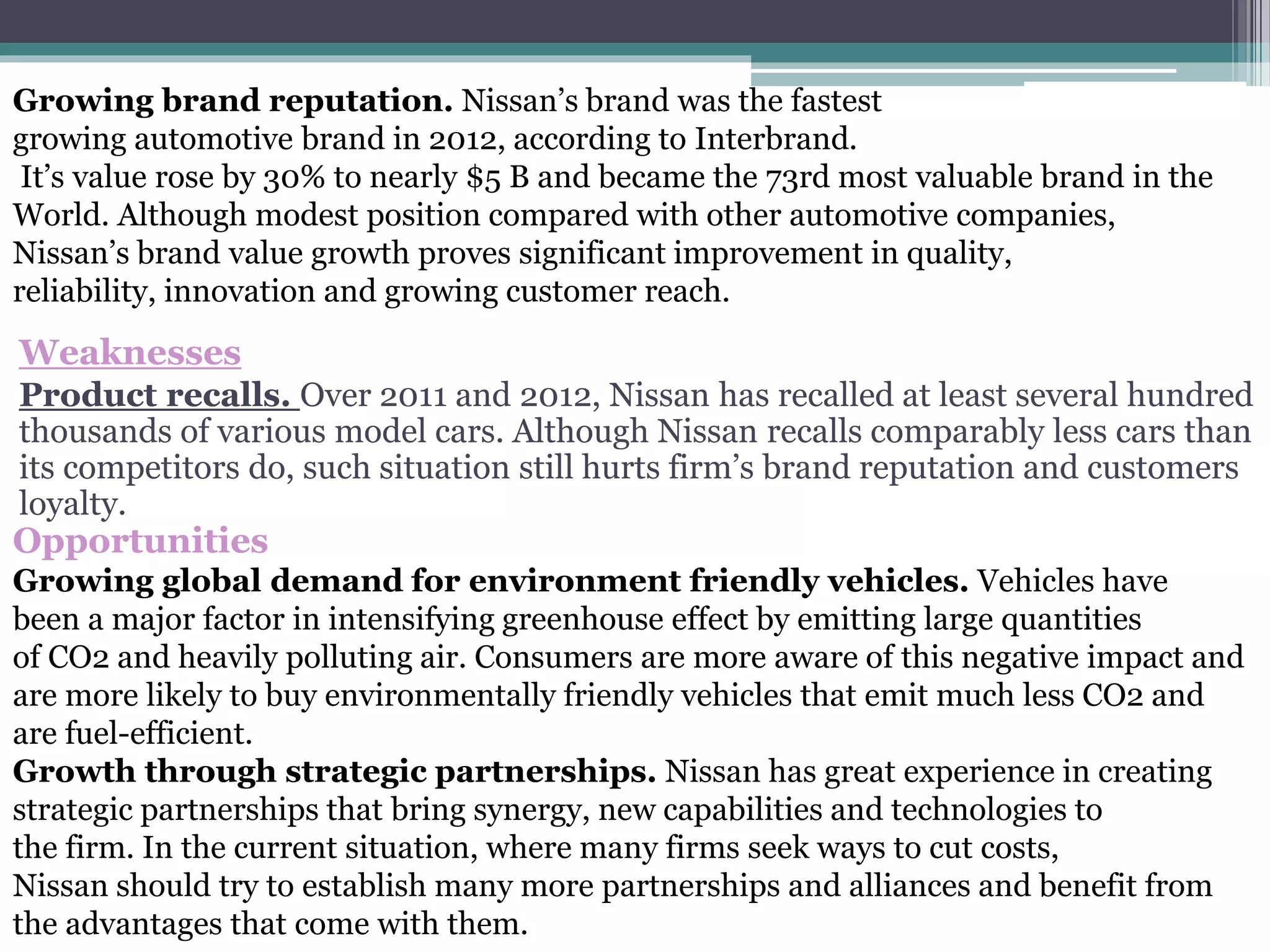 Weaknesses
Product recalls. Over 2011 and 2012, Nissan has recalled at least several hundred
thousands of various model cars. Although Nissan recalls comparably less cars than
its competitors do, such situation still hurts firm’s brand reputation and customers
loyalty.
Opportunities
Growing global demand for environment friendly vehicles. Vehicles have
been a major factor in intensifying greenhouse effect by emitting large quantities
of CO2 and heavily polluting air. Consumers are more aware of this negative impact and
are more likely to buy environmentally friendly vehicles that emit much less CO2 and
are fuel-efficient.
Growth through strategic partnerships. Nissan has great experience in creating
strategic partnerships that bring synergy, new capabilities and technologies to
the firm. In the current situation, where many firms seek ways to cut costs,
Nissan should try to establish many more partnerships and alliances and benefit from
the advantages that come with them.
Growing brand reputation. Nissan’s brand was the fastest
growing automotive brand in 2012, according to Interbrand.
It’s value rose by 30% to nearly $5 B and became the 73rd most valuable brand in the
World. Although modest position compared with other automotive companies,
Nissan’s brand value growth proves significant improvement in quality,
reliability, innovation and growing customer reach.
 