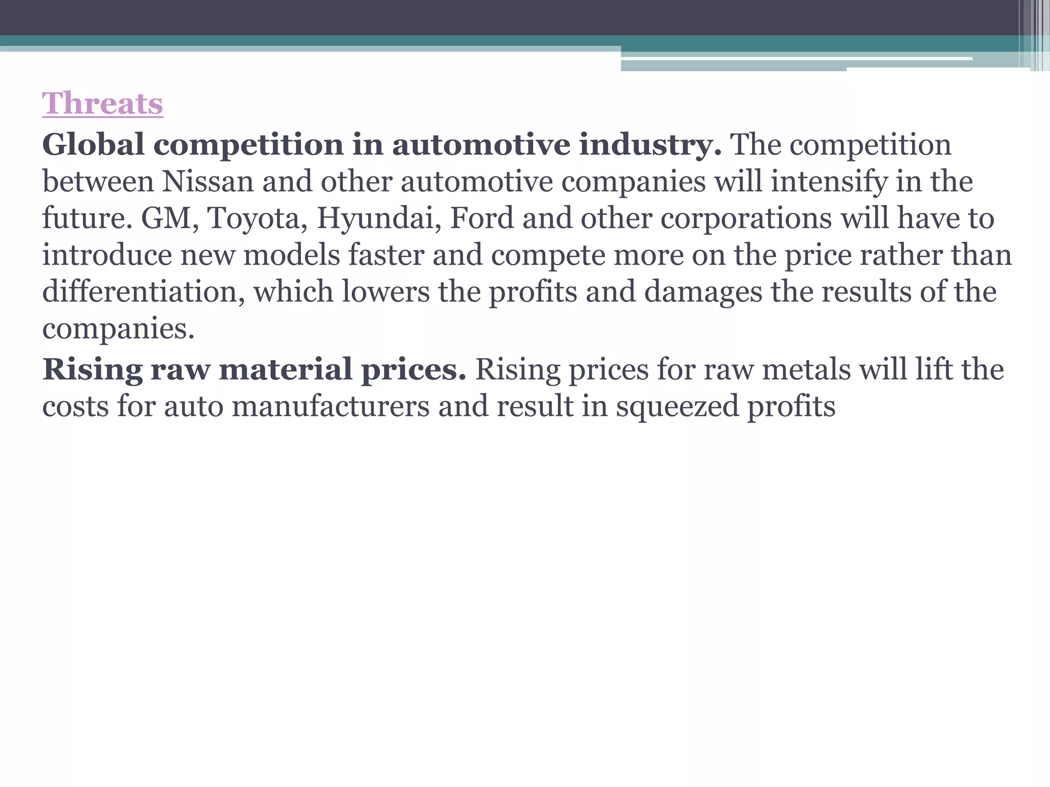 Threats
Global competition in automotive industry. The competition
between Nissan and other automotive companies will intensify in the
future. GM, Toyota, Hyundai, Ford and other corporations will have to
introduce new models faster and compete more on the price rather than
differentiation, which lowers the profits and damages the results of the
companies.
Rising raw material prices. Rising prices for raw metals will lift the
costs for auto manufacturers and result in squeezed profits
 