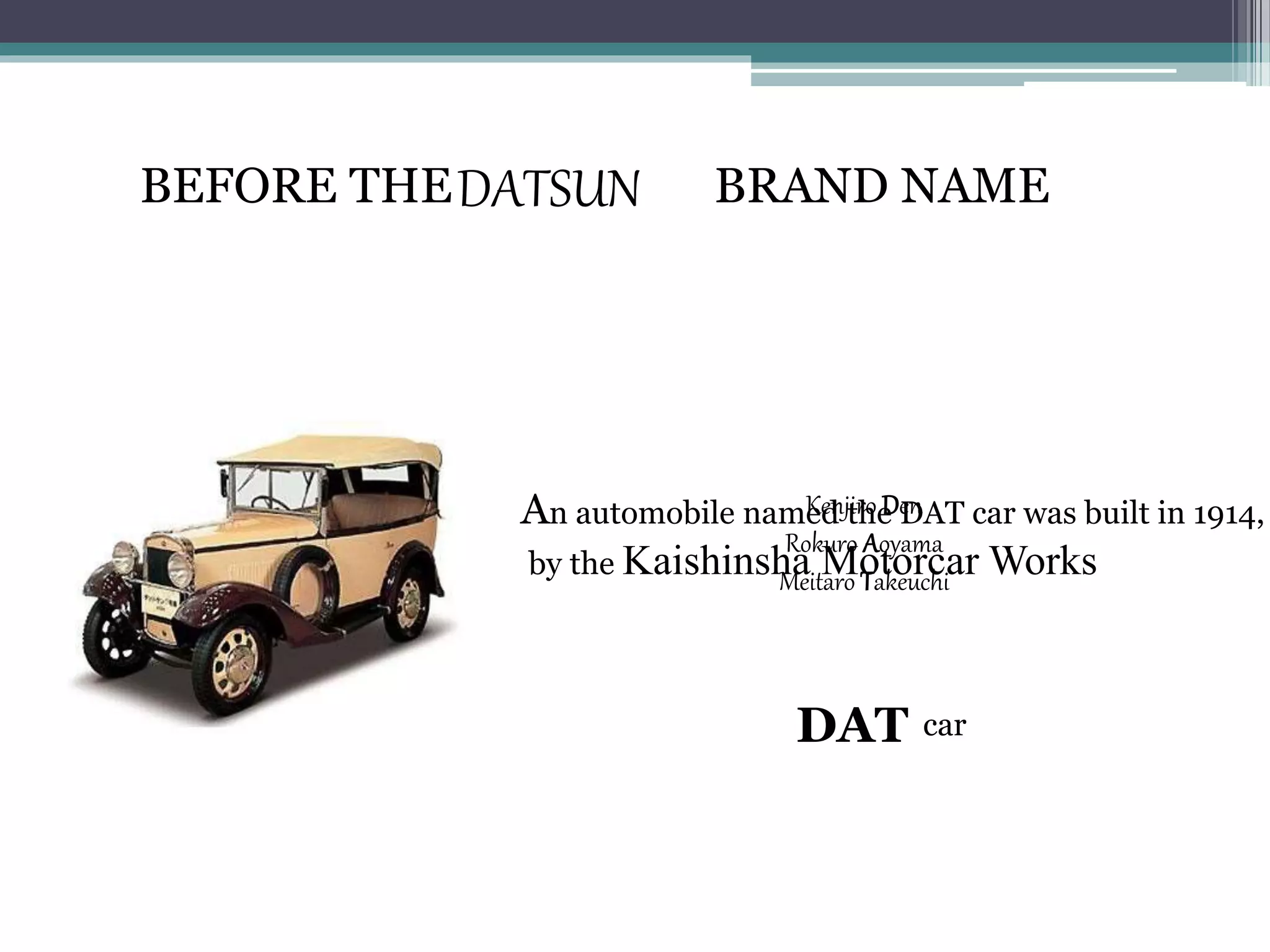 DATSUN
An automobile named the DAT car was built in 1914,
by the Kaishinsha Motorcar Works
BEFORE THE BRAND NAME
Kenjiro Den
Rokuro Aoyama
Meitaro Takeuchi
DAT car
 