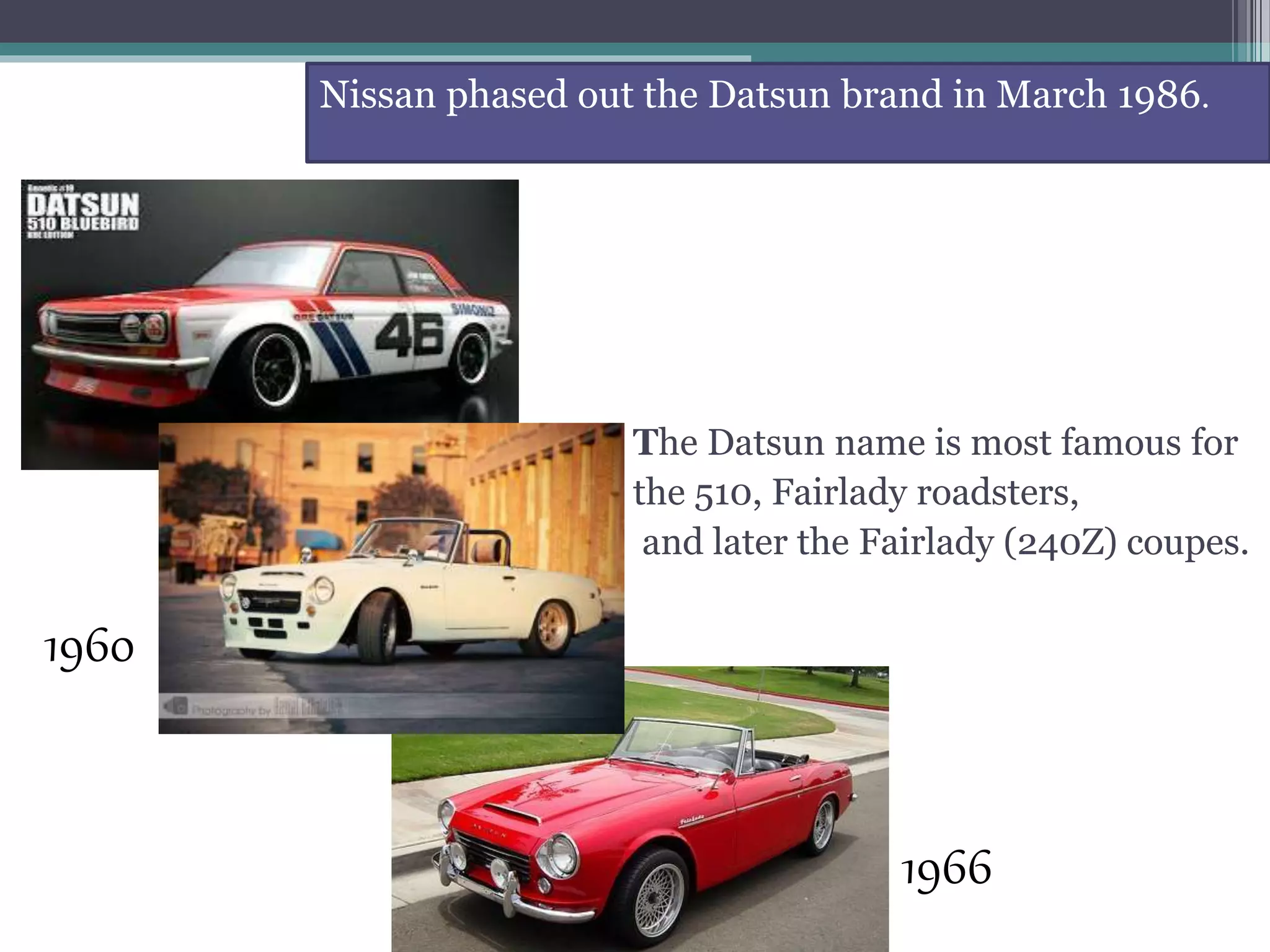 The Datsun name is most famous for
the 510, Fairlady roadsters,
and later the Fairlady (240Z) coupes.
Nissan phased out the Datsun brand in March 1986.
1966
1960
 