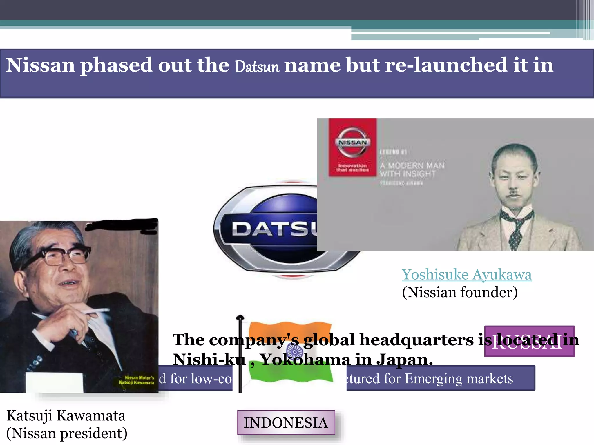 As the brand for low-cost vehicles manufactured for Emerging markets
2012
Nissan phased out the Datsun name but re-launched it in
RUSSAI
INDONESIA
SOUTH AFRICA
Yoshisuke Ayukawa
(Nissian founder)
Katsuji Kawamata
(Nissan president)
The company's global headquarters is located in
Nishi-ku , Yokohama in Japan.
 