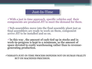 With a just in time approach, specific vehicles and their
components are produced JIT to meet the demand for them.
Sub-assemblies move into the final assembly plant just as
final assemblers are ready to work on them, component
arrive JIT to be installed and so on.
In this way , the amount of cash tied up in stocks and in
work-in-progress is kept to a minimum, as the amount of
space devoted to costly warehousing rather than to revenue-
generating production.
Just-In-Time
NISSAN’S JUST-IN-TIME PROCESS DEPENDS NOT ON HUMAN FRAILTY
BUT ON MACHINES PRECISION.
 