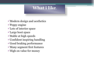 Modern design and aesthetics
Peppy engine
Lots of interior space
Large boot space
Stable at high speeds
Confident inspiring handling
Good braking performance
Many segment first features
High on value for money
What i like.
 