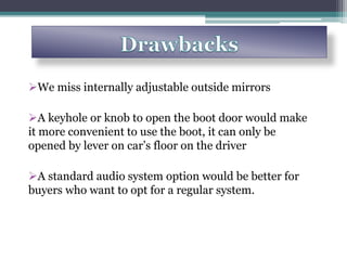 We miss internally adjustable outside mirrors
A keyhole or knob to open the boot door would make
it more convenient to use the boot, it can only be
opened by lever on car’s floor on the driver
A standard audio system option would be better for
buyers who want to opt for a regular system.
 